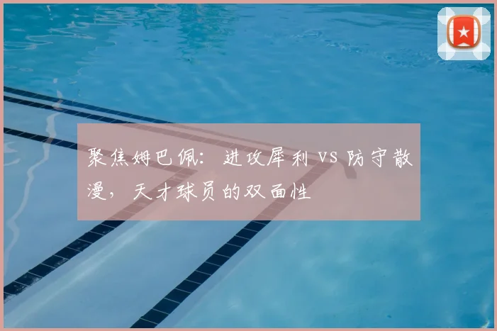 聚焦姆巴佩:进攻犀利 vs 防守散漫,天才球员的双面性