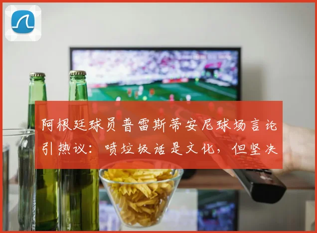阿根廷球员普雷斯蒂安尼球场言论引热议：喷垃圾话是文化，但坚决反对种族歧视