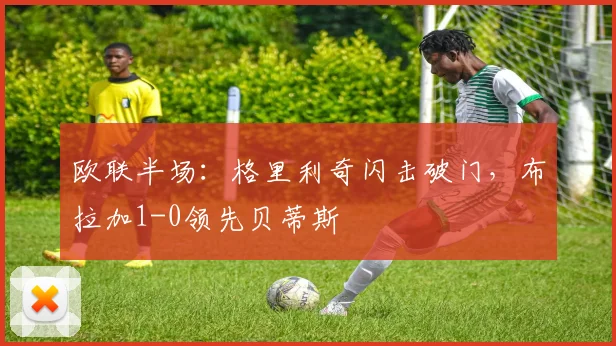 欧联半场：格里利奇闪击破门，布拉加1-0领先贝蒂斯