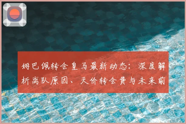 姆巴佩转会皇马最新动态:深度解析离队原因、天价转会费与未来前景