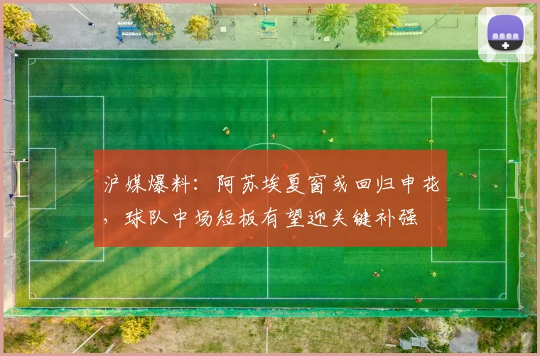 沪媒爆料：阿苏埃夏窗或回归申花，球队中场短板有望迎关键补强