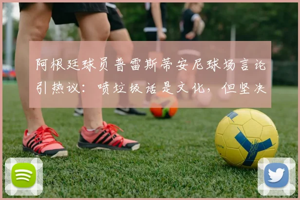 阿根廷球员普雷斯蒂安尼球场言论引热议：喷垃圾话是文化，但坚决反对种族歧视