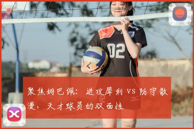 聚焦姆巴佩:进攻犀利 vs 防守散漫,天才球员的双面性