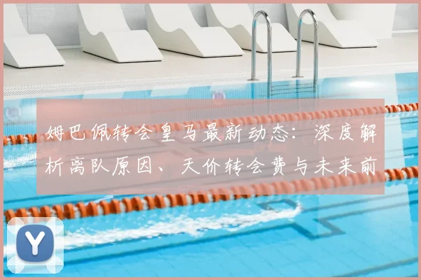 姆巴佩转会皇马最新动态：深度解析离队原因、天价转会费与未来前景
