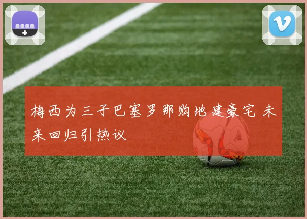 梅西为三子巴塞罗那购地建豪宅 未来回归引热议